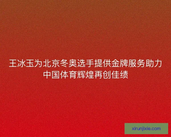 王冰玉为北京冬奥选手提供金牌服务助力中国体育辉煌再创佳绩
