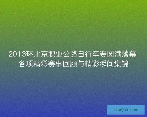 2013环北京职业公路自行车赛圆满落幕 各项精彩赛事回顾与精彩瞬间集锦