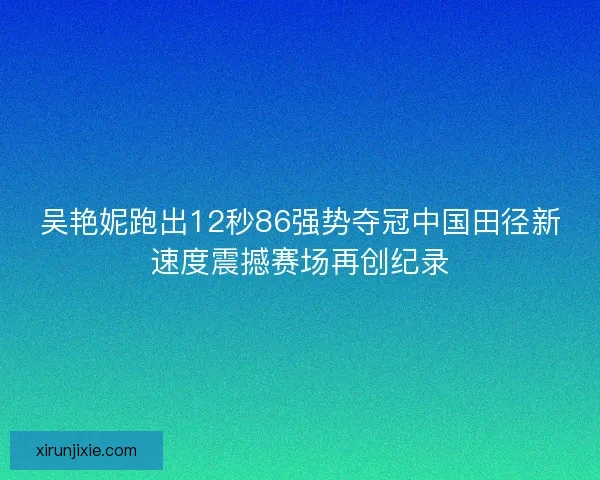 吴艳妮跑出12秒86强势夺冠中国田径新速度震撼赛场再创纪录