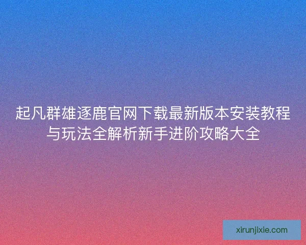 起凡群雄逐鹿官网下载最新版本安装教程与玩法全解析新手进阶攻略大全