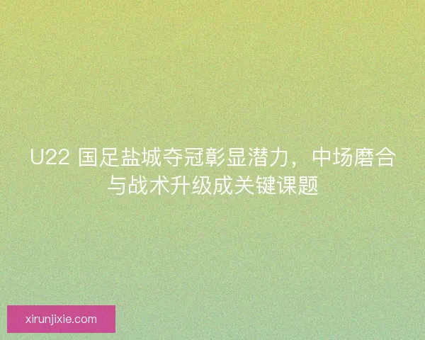 U22 国足盐城夺冠彰显潜力，中场磨合与战术升级成关键课题