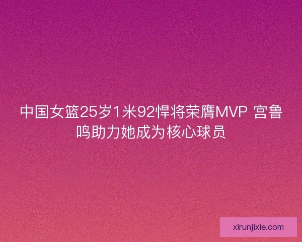 中国女篮25岁1米92悍将荣膺MVP 宫鲁鸣助力她成为核心球员
