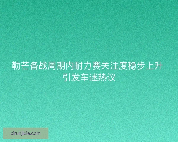 勒芒备战周期内耐力赛关注度稳步上升 引发车迷热议
