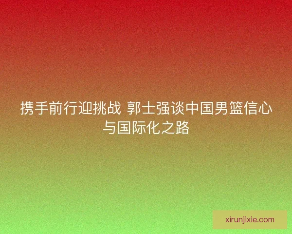 携手前行迎挑战 郭士强谈中国男篮信心与国际化之路