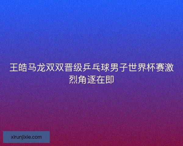 王皓马龙双双晋级乒乓球男子世界杯赛激烈角逐在即