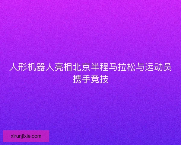 人形机器人亮相北京半程马拉松与运动员携手竞技