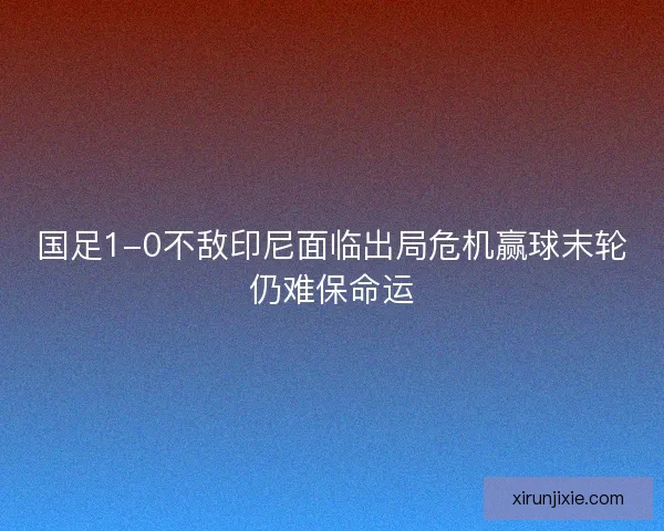 国足1-0不敌印尼面临出局危机赢球末轮仍难保命运
