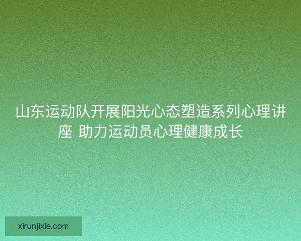 山东运动队开展阳光心态塑造系列心理讲座 助力运动员心理健康成长
