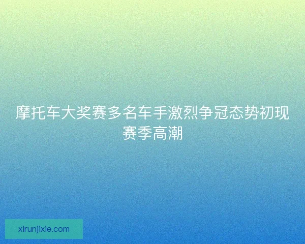 摩托车大奖赛多名车手激烈争冠态势初现赛季高潮