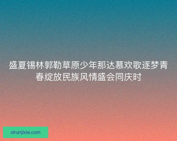 盛夏锡林郭勒草原少年那达慕欢歌逐梦青春绽放民族风情盛会同庆时