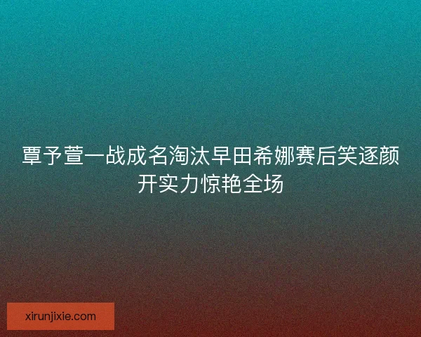 覃予萱一战成名淘汰早田希娜赛后笑逐颜开实力惊艳全场