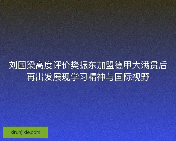 刘国梁高度评价樊振东加盟德甲大满贯后再出发展现学习精神与国际视野