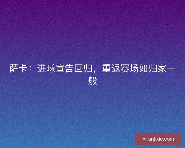 萨卡：进球宣告回归，重返赛场如归家一般