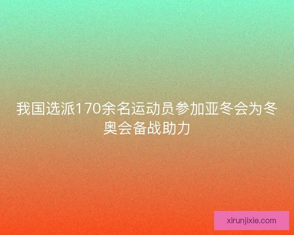 我国选派170余名运动员参加亚冬会为冬奥会备战助力