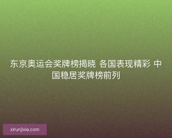 东京奥运会奖牌榜揭晓 各国表现精彩 中国稳居奖牌榜前列