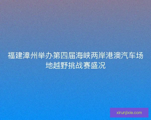 福建漳州举办第四届海峡两岸港澳汽车场地越野挑战赛盛况