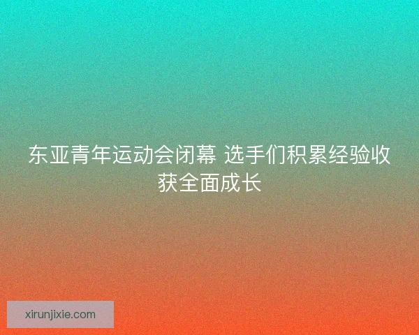 东亚青年运动会闭幕 选手们积累经验收获全面成长