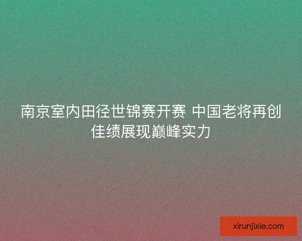 南京室内田径世锦赛开赛 中国老将再创佳绩展现巅峰实力