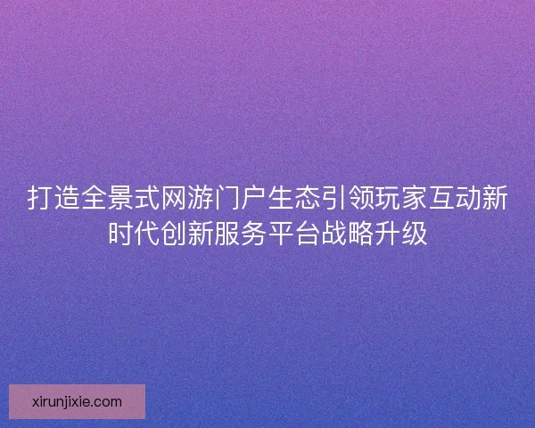 打造全景式网游门户生态引领玩家互动新时代创新服务平台战略升级