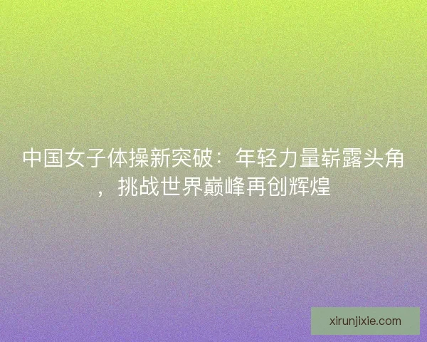 中国女子体操新突破:年轻力量崭露头角,挑战世界巅峰再创辉煌 中国女子体操新突破:年轻力量崭露头角,挑战世界巅峰再创辉煌