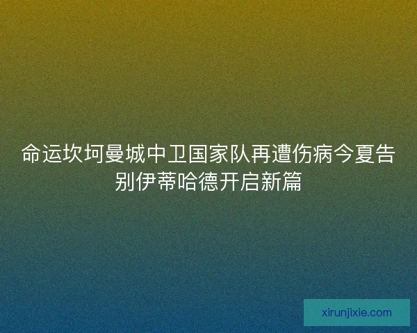 命运坎坷曼城中卫国家队再遭伤病今夏告别伊蒂哈德开启新篇