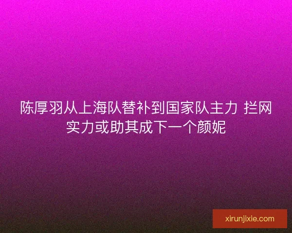 陈厚羽从上海队替补到国家队主力 拦网实力或助其成下一个颜妮