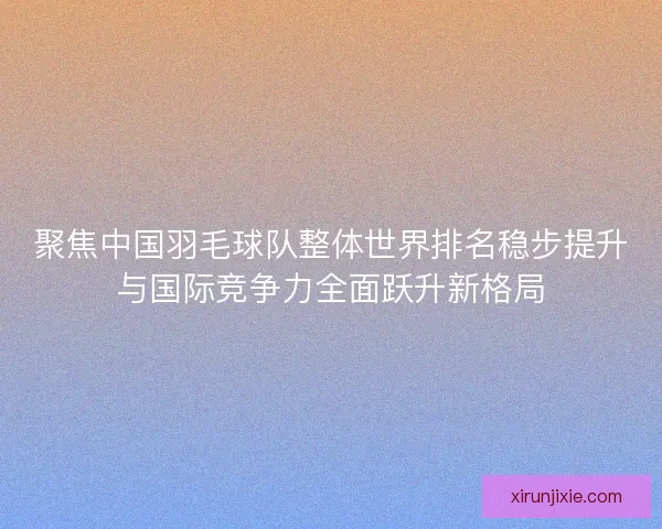聚焦中国羽毛球队整体世界排名稳步提升与国际竞争力全面跃升新格局